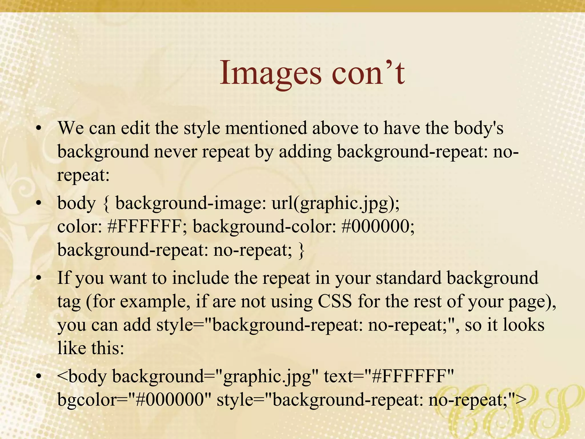 Images con’t
• We can edit the style mentioned above to have the body's
background never repeat by adding background-repeat: no-
repeat:
• body { background-image: url(graphic.jpg);
color: #FFFFFF; background-color: #000000;
background-repeat: no-repeat; }
• If you want to include the repeat in your standard background
tag (for example, if are not using CSS for the rest of your page),
you can add style="background-repeat: no-repeat;", so it looks
like this:
• <body background="graphic.jpg" text="#FFFFFF"
bgcolor="#000000" style="background-repeat: no-repeat;">
 