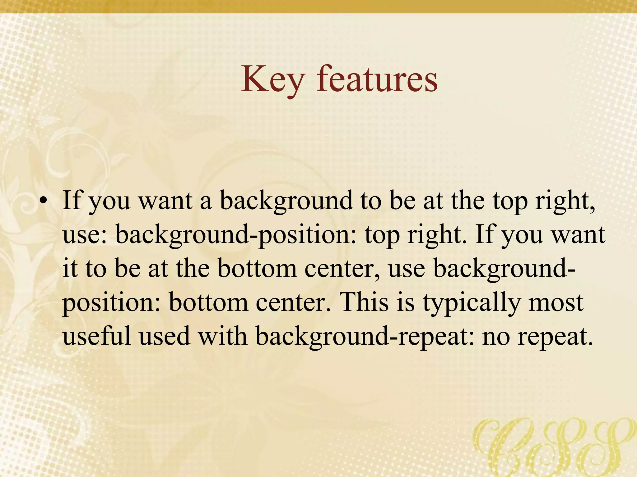 Key features
• If you want a background to be at the top right,
use: background-position: top right. If you want
it to be at the bottom center, use background-
position: bottom center. This is typically most
useful used with background-repeat: no repeat.
 