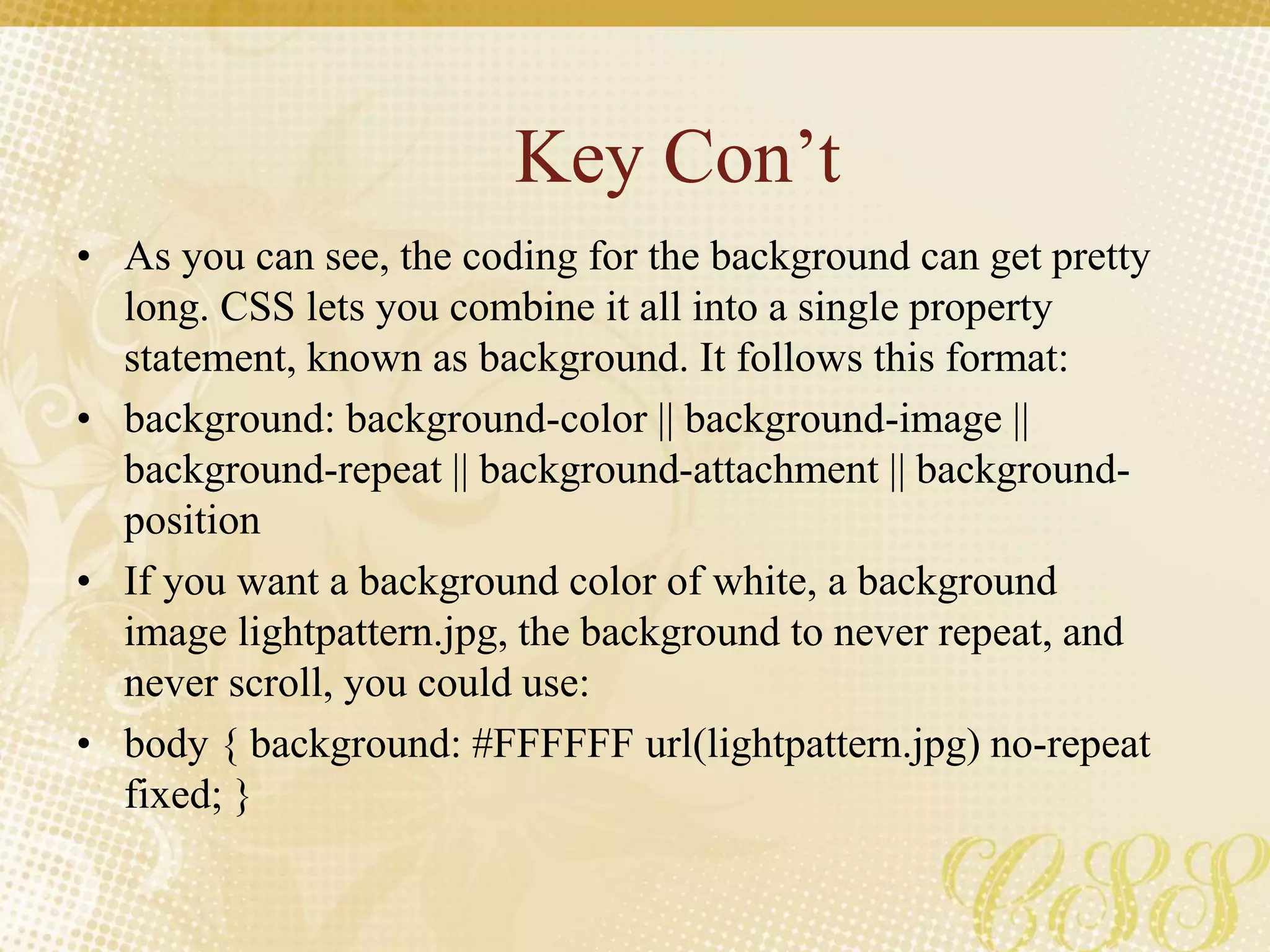 Key Con’t
• As you can see, the coding for the background can get pretty
long. CSS lets you combine it all into a single property
statement, known as background. It follows this format:
• background: background-color || background-image ||
background-repeat || background-attachment || background-
position
• If you want a background color of white, a background
image lightpattern.jpg, the background to never repeat, and
never scroll, you could use:
• body { background: #FFFFFF url(lightpattern.jpg) no-repeat
fixed; }
 