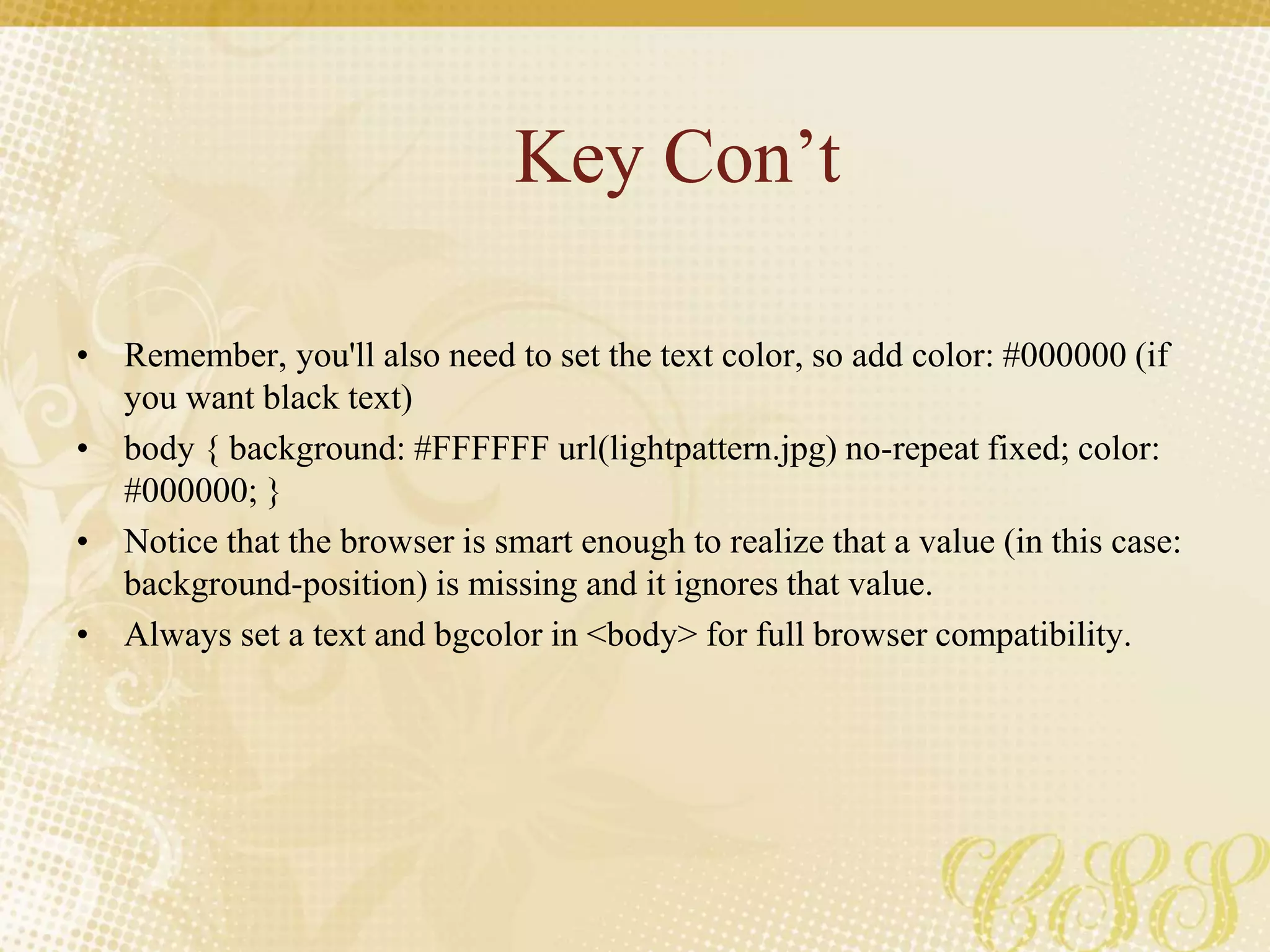 Key Con’t
• Remember, you'll also need to set the text color, so add color: #000000 (if
you want black text)
• body { background: #FFFFFF url(lightpattern.jpg) no-repeat fixed; color:
#000000; }
• Notice that the browser is smart enough to realize that a value (in this case:
background-position) is missing and it ignores that value.
• Always set a text and bgcolor in <body> for full browser compatibility.
 
