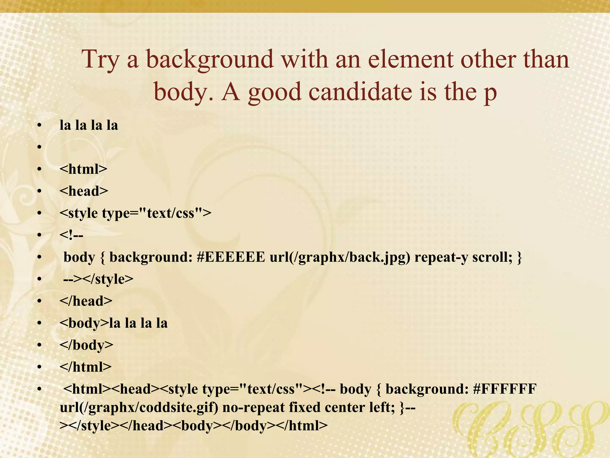 Try a background with an element other than
body. A good candidate is the p
• la la la la
•
• <html>
• <head>
• <style type="text/css">
• <!--
• body { background: #EEEEEE url(/graphx/back.jpg) repeat-y scroll; }
• --></style>
• </head>
• <body>la la la la
• </body>
• </html>
• <html><head><style type="text/css"><!-- body { background: #FFFFFF
url(/graphx/coddsite.gif) no-repeat fixed center left; }--
></style></head><body></body></html>
 