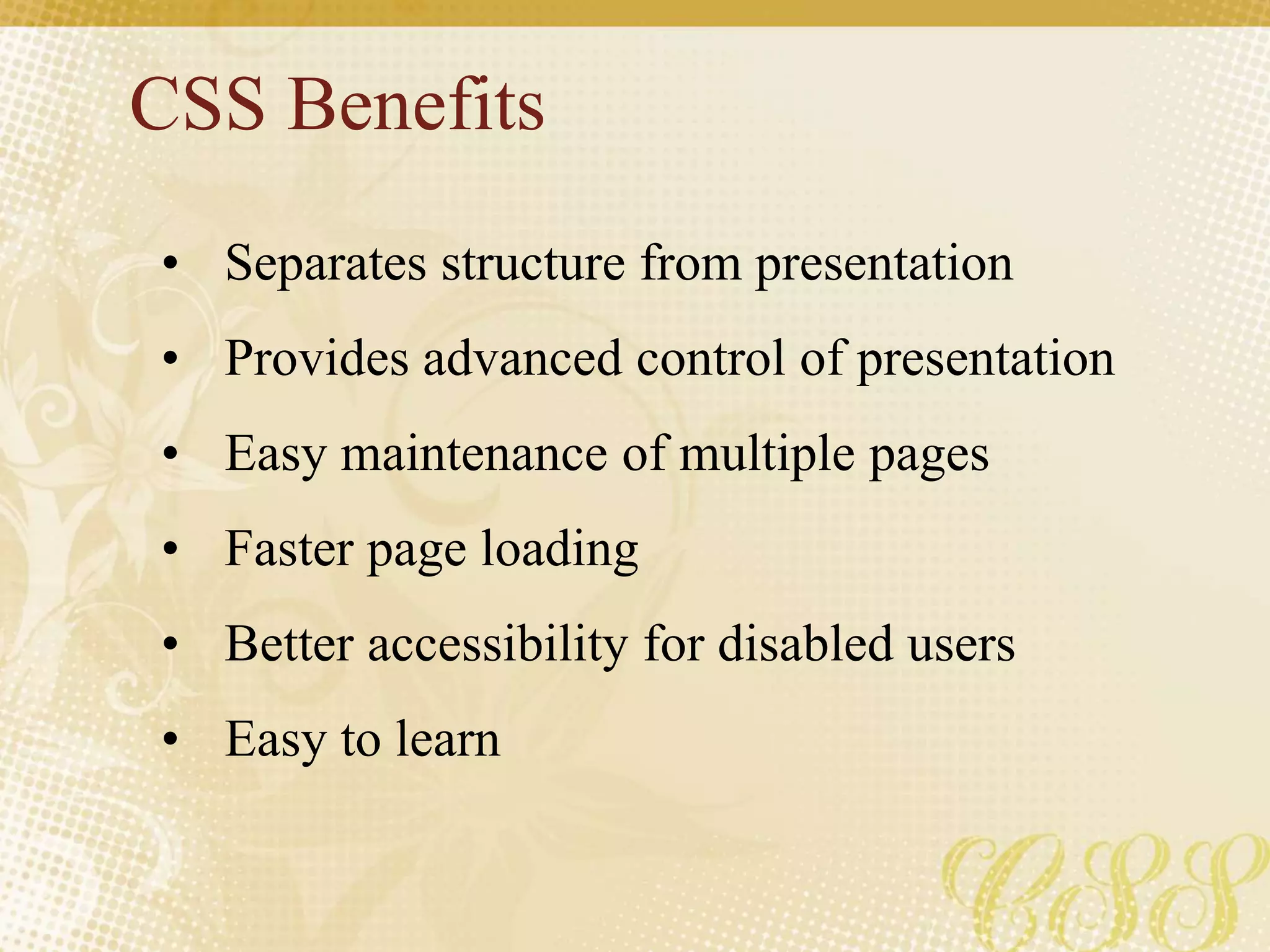 CSS Benefits
• Separates structure from presentation
• Provides advanced control of presentation
• Easy maintenance of multiple pages
• Faster page loading
• Better accessibility for disabled users
• Easy to learn
 