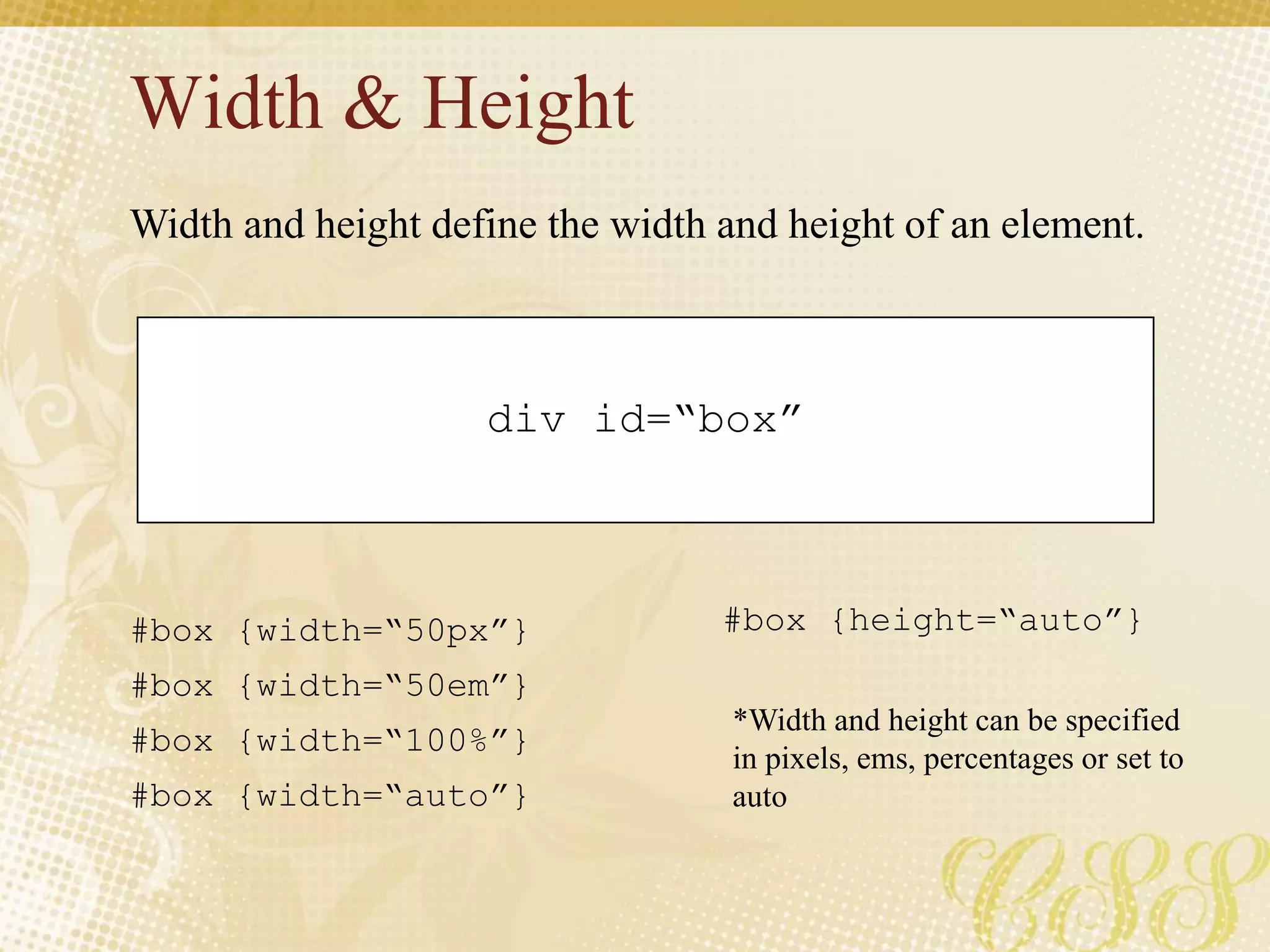 Width & Height
div id=“box”
#box {width=“50px”}
#box {width=“50em”}
#box {width=“100%”}
#box {width=“auto”}
Width and height define the width and height of an element.
#box {height=“auto”}
*Width and height can be specified
in pixels, ems, percentages or set to
auto
 