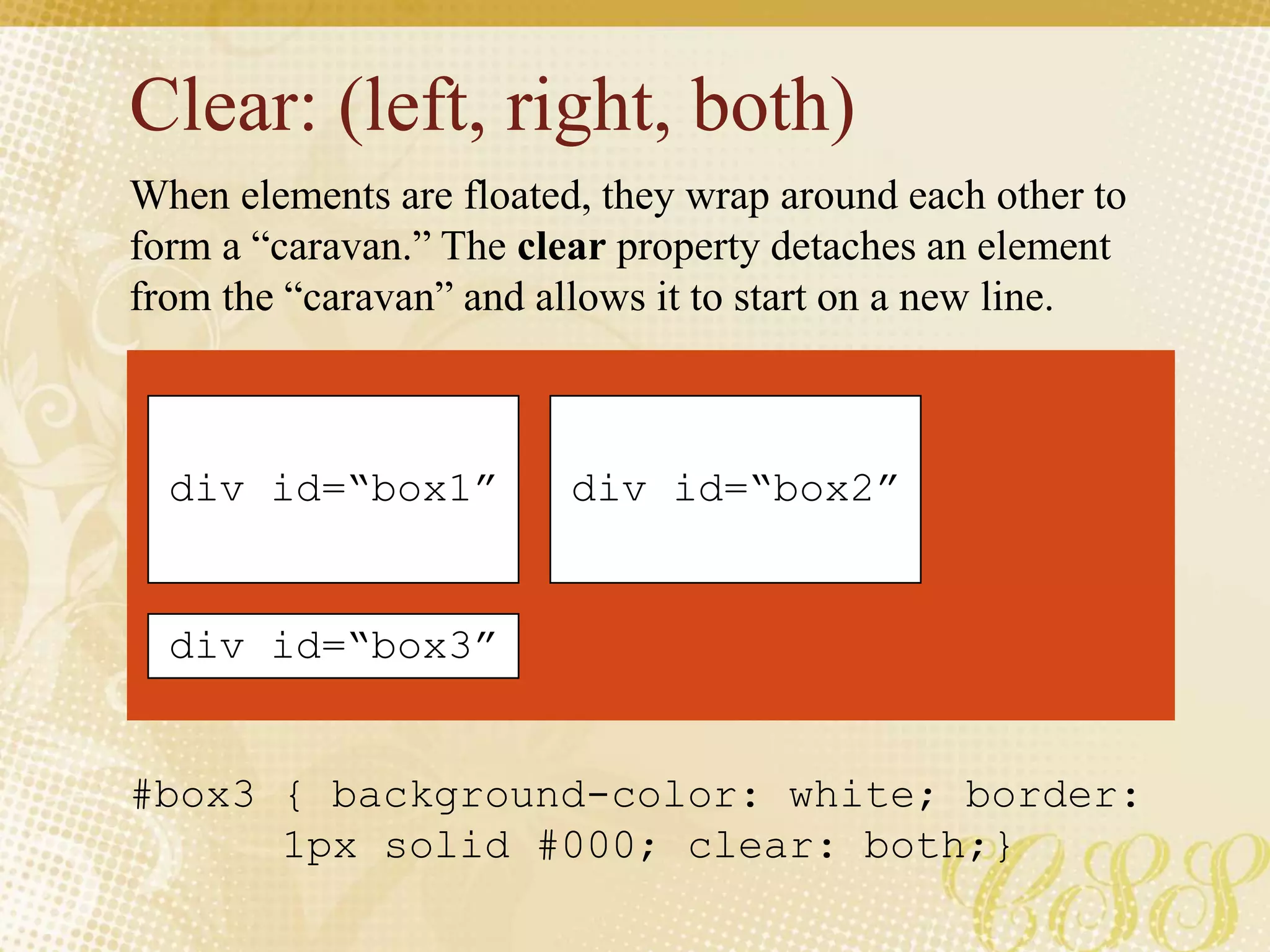 Clear: (left, right, both)
#box3 { background-color: white; border:
1px solid #000; clear: both;}
When elements are floated, they wrap around each other to
form a “caravan.” The clear property detaches an element
from the “caravan” and allows it to start on a new line.
div id=“box1” div id=“box2”
div id=“box3”
 