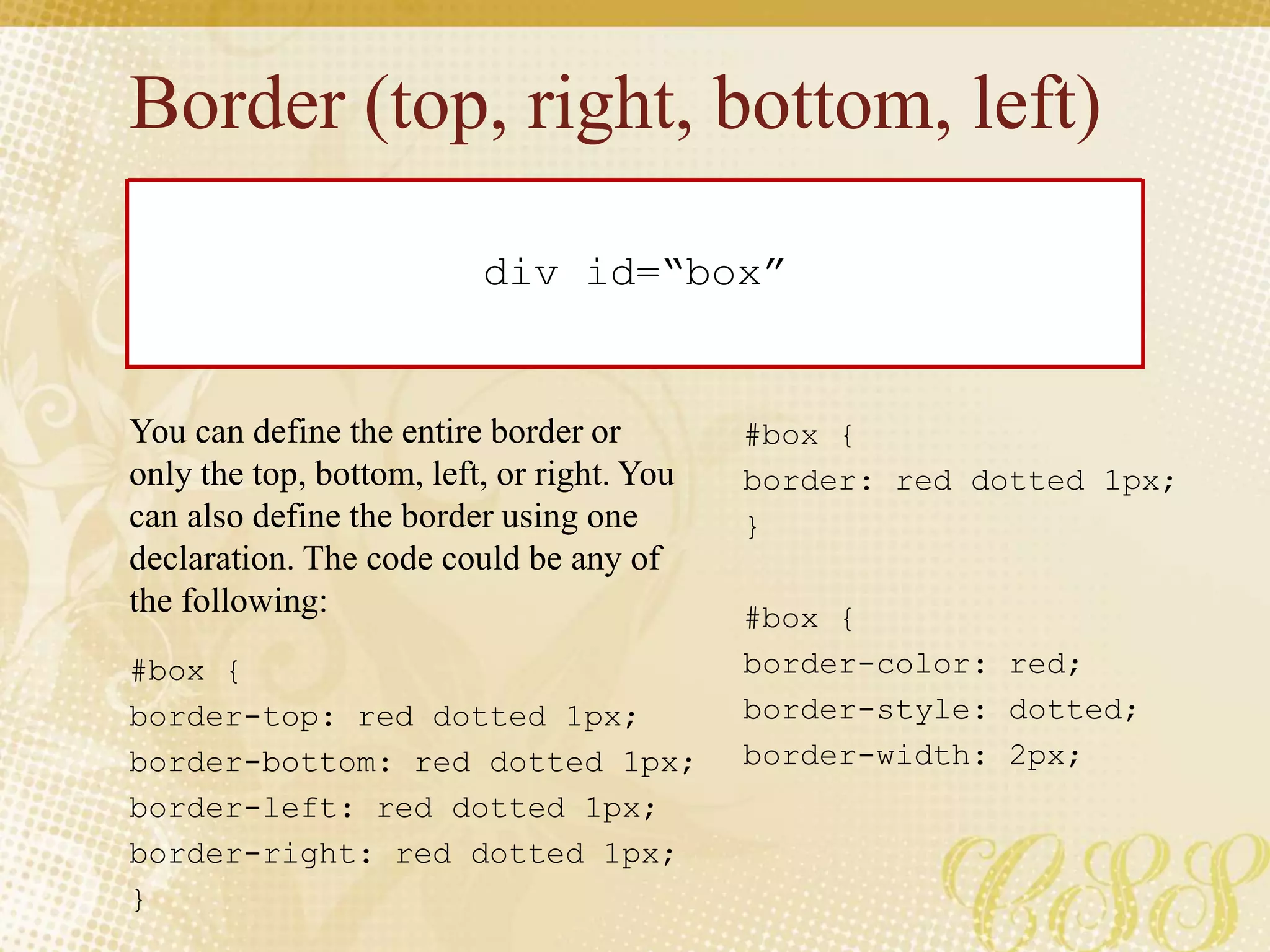 Border (top, right, bottom, left)
#box {
border-color: red;
border-style: dotted;
border-width: 2px;
div id=“box”
#box {
border: red dotted 1px;
}
#box {
border-top: red dotted 1px;
border-bottom: red dotted 1px;
border-left: red dotted 1px;
border-right: red dotted 1px;
}
You can define the entire border or
only the top, bottom, left, or right. You
can also define the border using one
declaration. The code could be any of
the following:
 