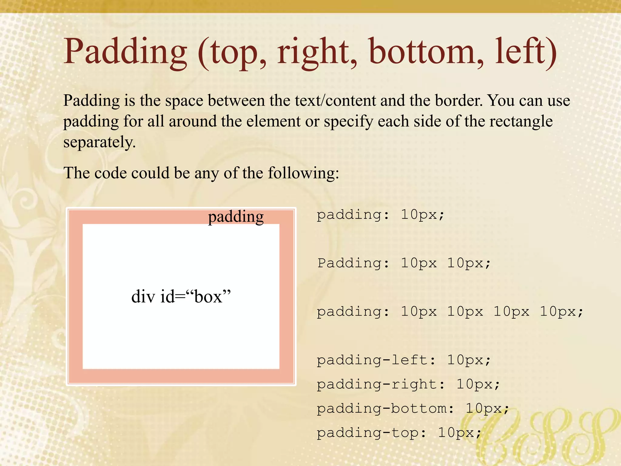 Padding (top, right, bottom, left)
Padding is the space between the text/content and the border. You can use
padding for all around the element or specify each side of the rectangle
separately.
The code could be any of the following:
padding: 10px;
Padding: 10px 10px;
padding: 10px 10px 10px 10px;
padding-left: 10px;
padding-right: 10px;
padding-bottom: 10px;
padding-top: 10px;
div id=“box”
padding
 