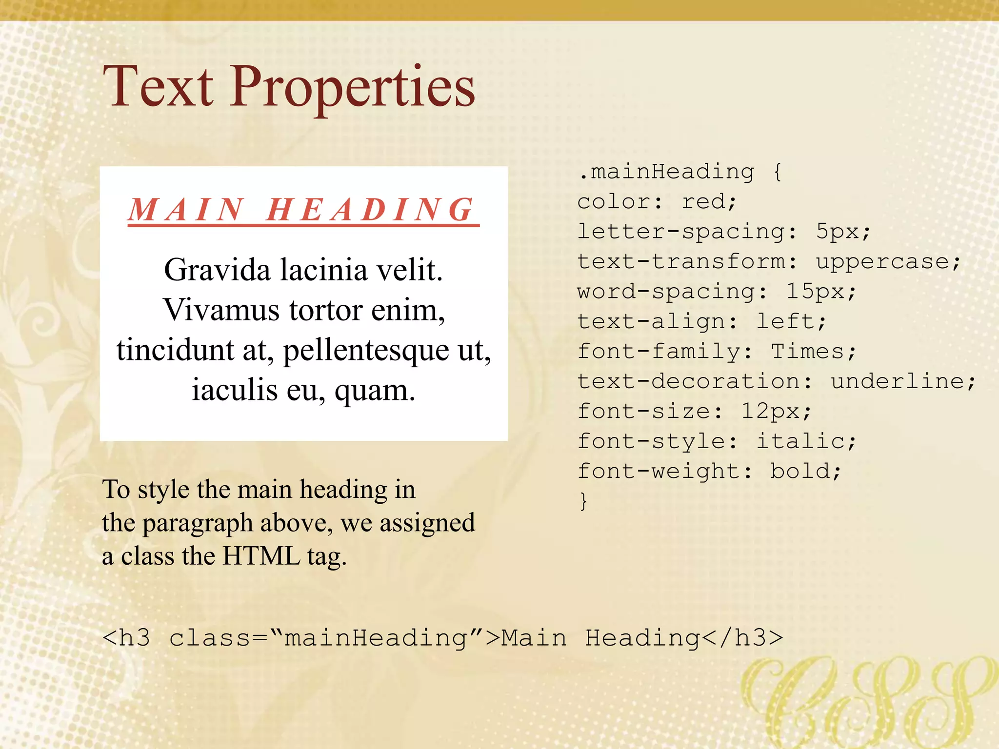 Text Properties
.mainHeading {
color: red;
letter-spacing: 5px;
text-transform: uppercase;
word-spacing: 15px;
text-align: left;
font-family: Times;
text-decoration: underline;
font-size: 12px;
font-style: italic;
font-weight: bold;
}
M A I N H E A D I N G
Gravida lacinia velit.
Vivamus tortor enim,
tincidunt at, pellentesque ut,
iaculis eu, quam.
To style the main heading in
the paragraph above, we assigned
a class the HTML tag.
<h3 class=“mainHeading”>Main Heading</h3>
 