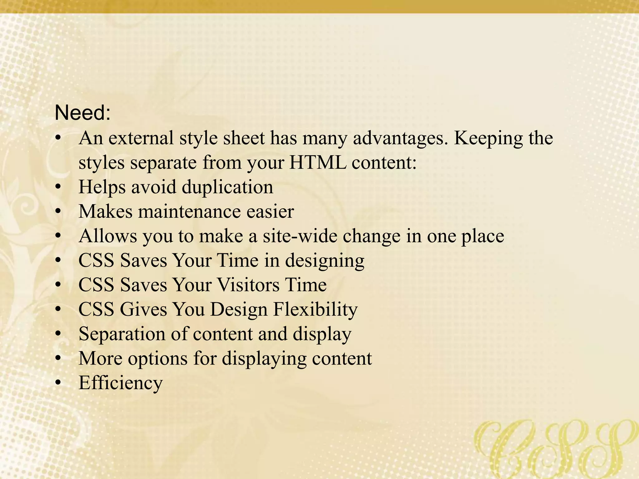 Need:
• An external style sheet has many advantages. Keeping the
styles separate from your HTML content:
• Helps avoid duplication
• Makes maintenance easier
• Allows you to make a site-wide change in one place
• CSS Saves Your Time in designing
• CSS Saves Your Visitors Time
• CSS Gives You Design Flexibility
• Separation of content and display
• More options for displaying content
• Efficiency
 