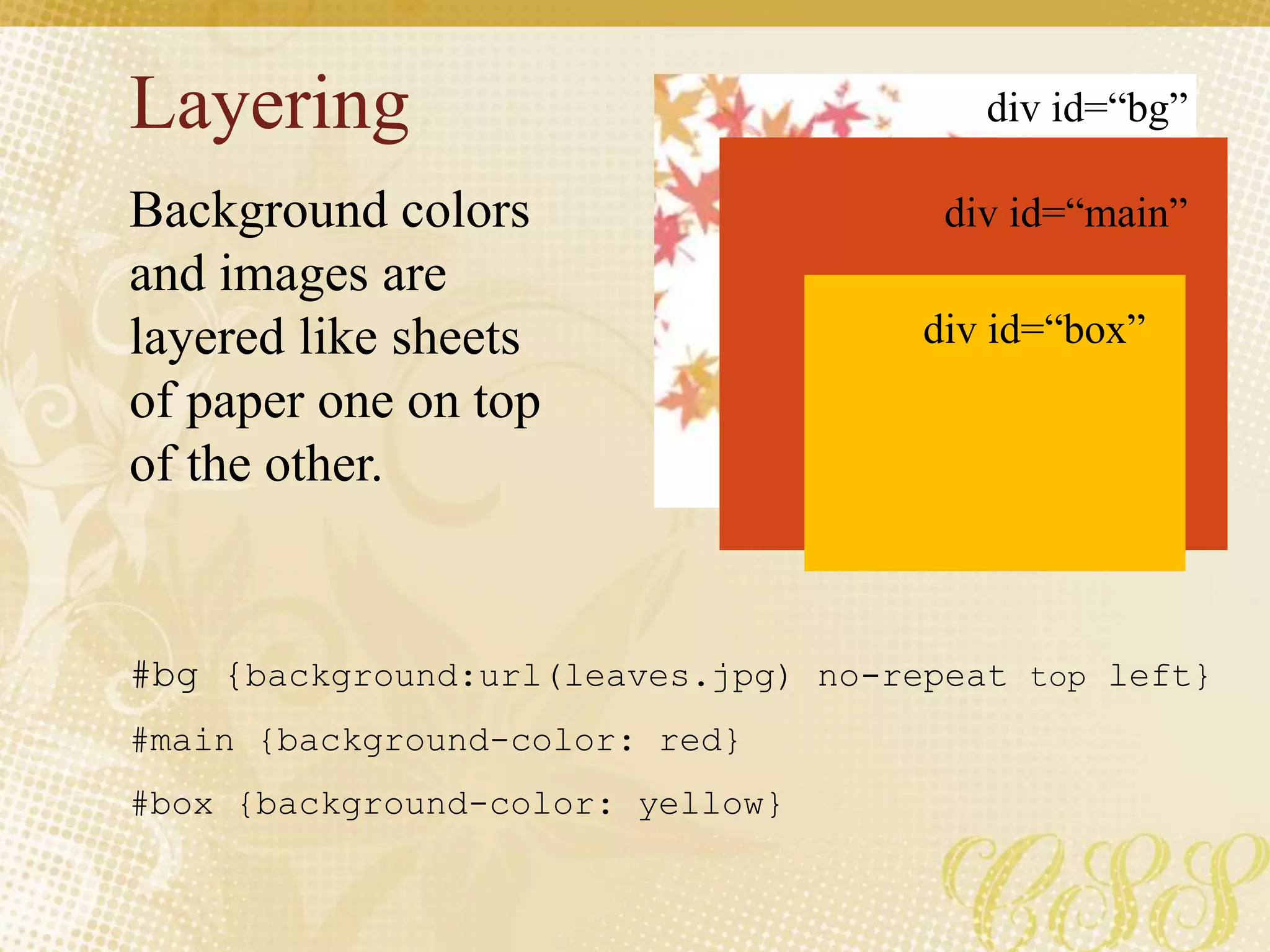 Layering
Background colors
and images are
layered like sheets
of paper one on top
of the other.
#bg {background:url(leaves.jpg) no-repeat top left}
#main {background-color: red}
#box {background-color: yellow}
div id=“bg”
div id=“main”
div id=“box”
 