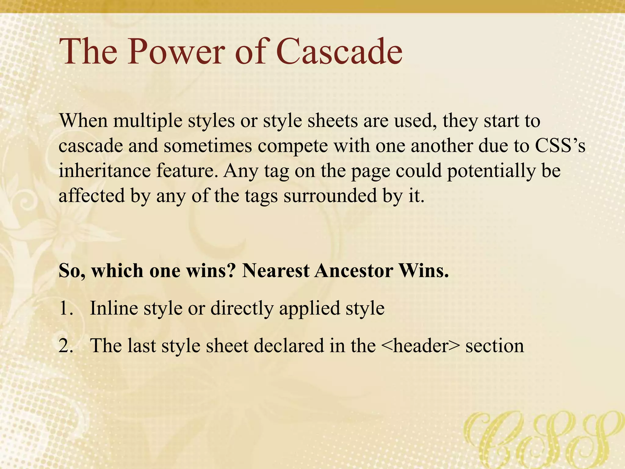 The Power of Cascade
When multiple styles or style sheets are used, they start to
cascade and sometimes compete with one another due to CSS’s
inheritance feature. Any tag on the page could potentially be
affected by any of the tags surrounded by it.
So, which one wins? Nearest Ancestor Wins.
1. Inline style or directly applied style
2. The last style sheet declared in the <header> section
 