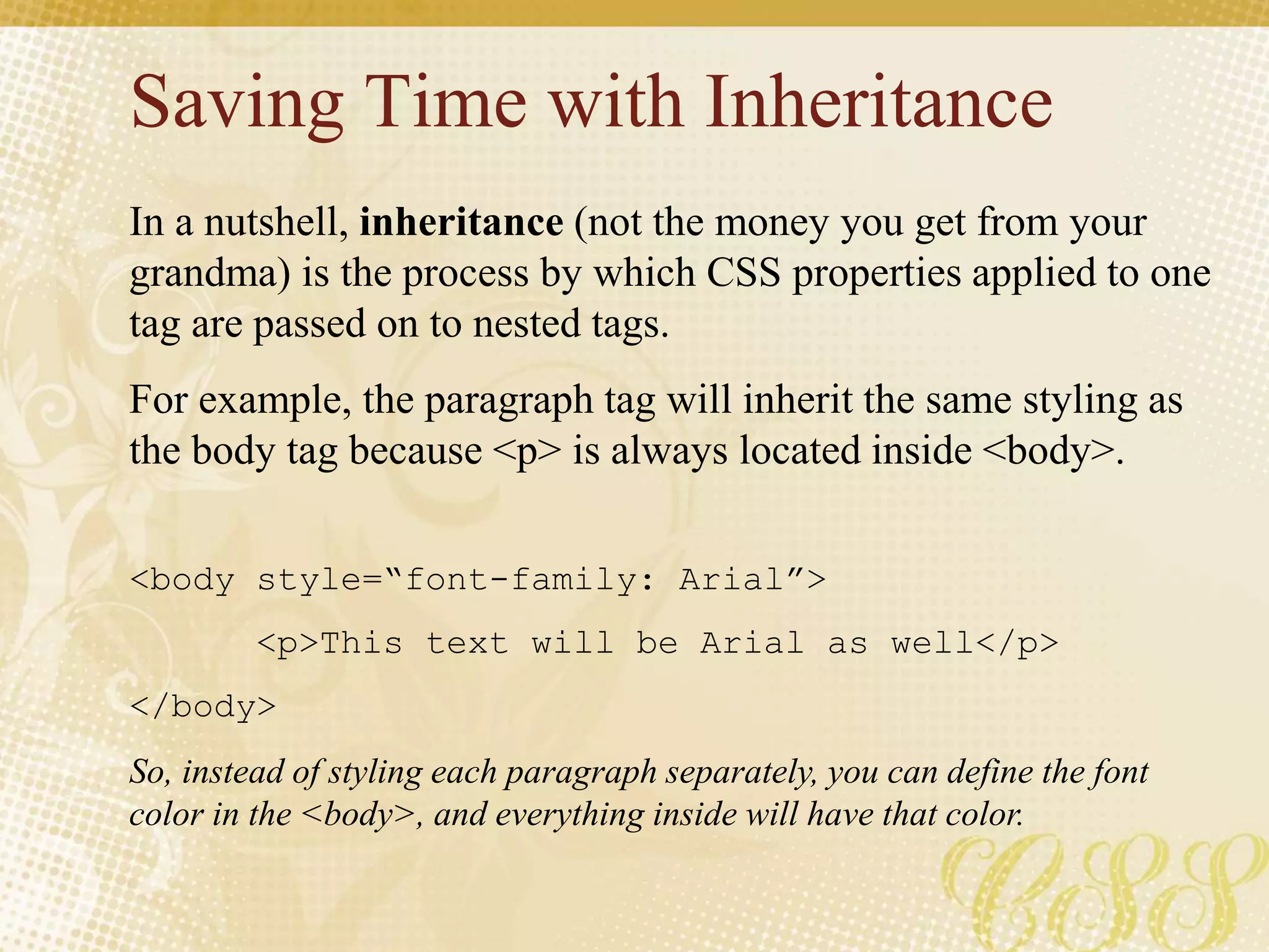 Saving Time with Inheritance
In a nutshell, inheritance (not the money you get from your
grandma) is the process by which CSS properties applied to one
tag are passed on to nested tags.
For example, the paragraph tag will inherit the same styling as
the body tag because <p> is always located inside <body>.
<body style=“font-family: Arial”>
<p>This text will be Arial as well</p>
</body>
So, instead of styling each paragraph separately, you can define the font
color in the <body>, and everything inside will have that color.
 