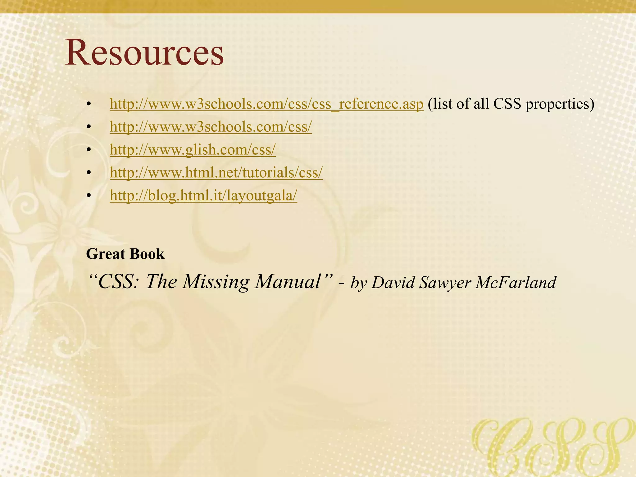 Resources
• http://www.w3schools.com/css/css_reference.asp (list of all CSS properties)
• http://www.w3schools.com/css/
• http://www.glish.com/css/
• http://www.html.net/tutorials/css/
• http://blog.html.it/layoutgala/
Great Book
“CSS: The Missing Manual” - by David Sawyer McFarland
 