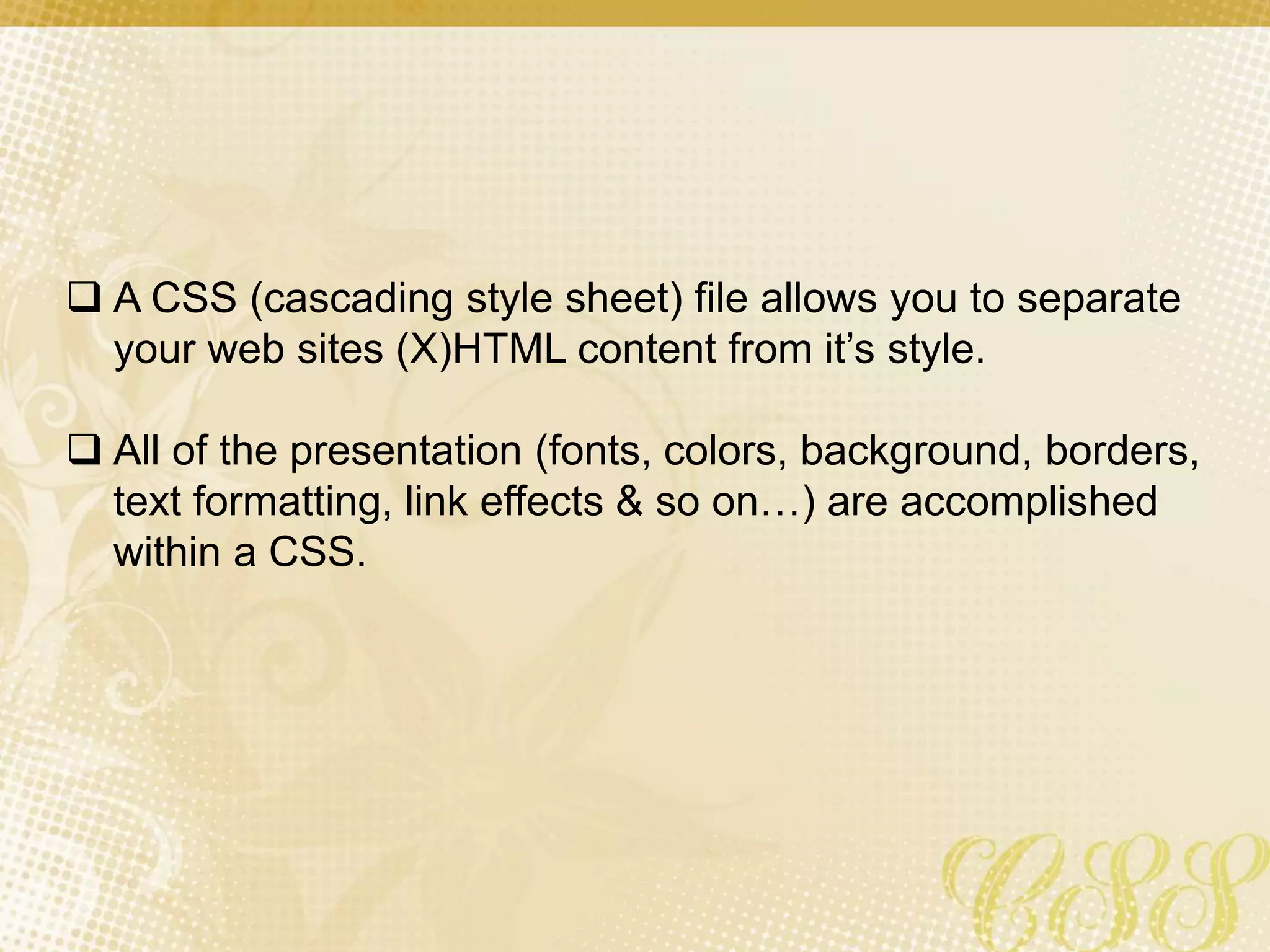  A CSS (cascading style sheet) file allows you to separate
your web sites (X)HTML content from it’s style.
 All of the presentation (fonts, colors, background, borders,
text formatting, link effects & so on…) are accomplished
within a CSS.
 