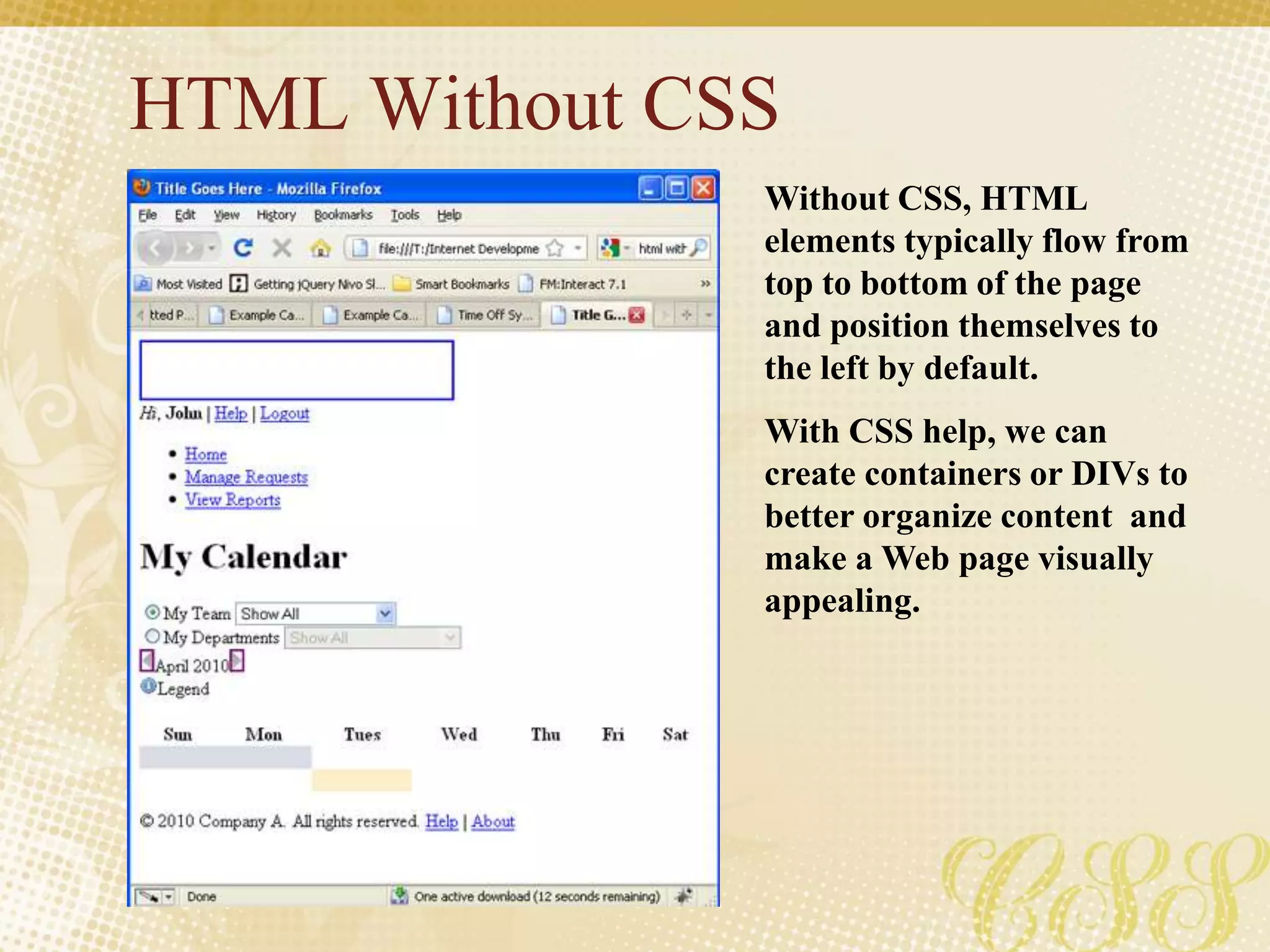 HTML Without CSS
Without CSS, HTML
elements typically flow from
top to bottom of the page
and position themselves to
the left by default.
With CSS help, we can
create containers or DIVs to
better organize content and
make a Web page visually
appealing.
 