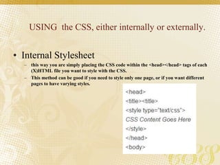 USING the CSS, either internally or externally.
• Internal Stylesheet
– this way you are simply placing the CSS code within the <head></head> tags of each
(X)HTML file you want to style with the CSS.
– This method can be good if you need to style only one page, or if you want different
pages to have varying styles.
 