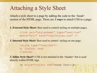 Attaching a Style Sheet
Attach a style sheet to a page by adding the code to the <head>
section of the HTML page. There are 3 ways to attach CSS to a page:
1. External Style Sheet: Best used to control styling on multiple pages.
<link rel="stylesheet" type="text/css"
media="all" href="css/styles.css" />
2. Internal Style Sheet: Best used to control styling on one page.
<style type=“text/css”>
h1 {color: red)
</style>
3. Inline Style Sheet*: CSS is not attached in the <header> but is used
directly within HTML tags.
<p style=“color: red”>Some Text</p>
 