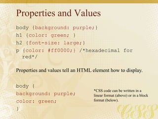 Properties and Values
body {background: purple;}
h1 {color: green; }
h2 {font-size: large;}
p {color: #ff0000;} /*hexadecimal for
red*/
body {
background: purple;
color: green;
}
Properties and values tell an HTML element how to display.
*CSS code can be written in a
linear format (above) or in a block
format (below).
 