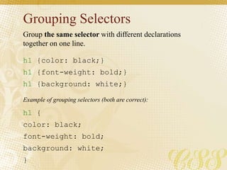Grouping Selectors
h1 {color: black;}
h1 {font-weight: bold;}
h1 {background: white;}
h1 {
color: black;
font-weight: bold;
background: white;
}
Group the same selector with different declarations
together on one line.
Example of grouping selectors (both are correct):
 