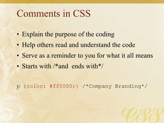 Comments in CSS
• Explain the purpose of the coding
• Help others read and understand the code
• Serve as a reminder to you for what it all means
• Starts with /*and ends with*/
p {color: #ff0000;} /*Company Branding*/
 