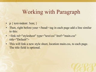 Working with Paragraph
• p { text-indent: 3em; }
• Then, right before your </head> tag in each page add a line similar
to this:
• <link rel="stylesheet" type="text/css" href="main.css"
title="Default">
• This will link a new style sheet, location main.css, to each page.
The title field is optional.
 