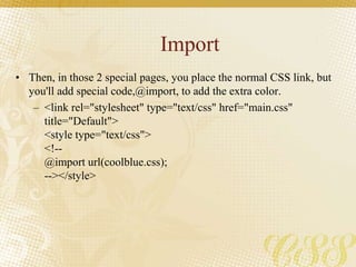 Import
• Then, in those 2 special pages, you place the normal CSS link, but
you'll add special code,@import, to add the extra color.
– <link rel="stylesheet" type="text/css" href="main.css"
title="Default">
<style type="text/css">
<!--
@import url(coolblue.css);
--></style>
 