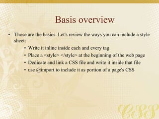 Basis overview
• Those are the basics. Let's review the ways you can include a style
sheet:
• Write it inline inside each and every tag
• Place a <style> </style> at the beginning of the web page
• Dedicate and link a CSS file and write it inside that file
• use @import to include it as portion of a page's CSS
 