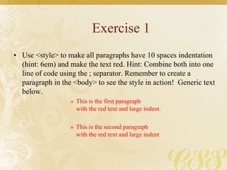 Exercise 1
• Use <style> to make all paragraphs have 10 spaces indentation
(hint: 6em) and make the text red. Hint: Combine both into one
line of code using the ; separator. Remember to create a
paragraph in the <body> to see the style in action! Generic text
below.
» This is the first paragraph
with the red text and large indent.
» This is the second paragraph
with the red text and large indent.
 