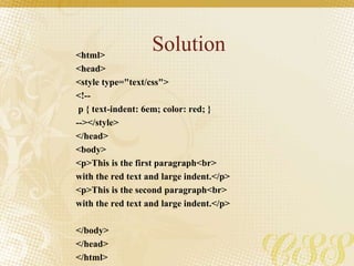 Solution<html>
<head>
<style type="text/css">
<!--
p { text-indent: 6em; color: red; }
--></style>
</head>
<body>
<p>This is the first paragraph<br>
with the red text and large indent.</p>
<p>This is the second paragraph<br>
with the red text and large indent.</p>
</body>
</head>
</html>
 