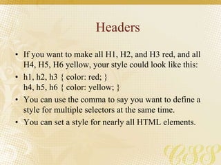 Headers
• If you want to make all H1, H2, and H3 red, and all
H4, H5, H6 yellow, your style could look like this:
• h1, h2, h3 { color: red; }
h4, h5, h6 { color: yellow; }
• You can use the comma to say you want to define a
style for multiple selectors at the same time.
• You can set a style for nearly all HTML elements.
 