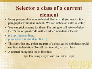 Selector a class of a current
element
• Every paragraph is now indented. But what if you want a few
paragraphs without an indent? We can define an extra selector.
• You can pick a name for these, I'm going to call minenoindent.
Here's the original code with an added noindent selector:
• p { text-indent: 3em; }
p.noindent { text-indent: 0em; }
• This says that any p that are part of a class called noindent should
use 0em indentation. To call that in code, we use class.
• A normal paragraph looks like this:
<p> I'm using a style with an indent. </p>
 