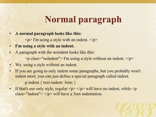Normal paragraph
• A normal paragraph looks like this:
<p> I'm using a style with an indent. </p>
• I'm using a style with an indent.
• A paragraph with the noindent looks like this:
<p class="noindent"> I'm using a style without an indent. </p>
• We using a style without an indent.
• If you are going to only indent some paragraphs, but you probably won't
indent most, you can just define a special paragraph called indent.
p.indent { text-indent: 3em; }
• If that's our only style, regular <p> </p> will have no indent, while <p
class="indent"> </p> will have a 3em indentation.
 