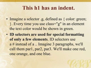 This h1 has an indent.
• Imagine a selector .g, defined as { color: green;
}. Every time you use class="g" in an element
the text color would be shown in green.
• ID selectors are used for special formatting
of only a few elements. ID selectors use
a # instead of a .. Imagine 3 paragraphs, we'll
call them par1, par2, par3. We'll make one red,
one orange, and one blue.
 