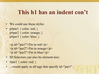 This h1 has an indent con’t
• We could use these styles:
• p#par1 { color: red; }
p#par2 { color: orange; }
p#par3 { color: blue; }
<p id="par1">I'm in red</p>
<p id="par2">I'm in orange</p>
<p id="par3">I'm in blue</p>
• ID Selectors can also be element-less:
• #par1 { color: red; }
• ...would apply to all tags that specify id="par1".
 