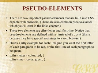 PSEUDO-ELEMENTS
• There are two important pseudo-elements that are built into CSS
capable web browsers. (There are also common pseudo-classes
which you'll learn in the links chapter.)
• These two elements are :first-letter and :first-line. Notice that
pseudo-elements are defined with a : instead of a . or # (this is
because they have special meanings to a web browser).
• Here's a silly example for each: Imagine you want the first letter
of each paragraph to be red, or the first-line of each paragraph to
be green.
• p:first-letter { color: red; }
p:first-line { color: green; }
 