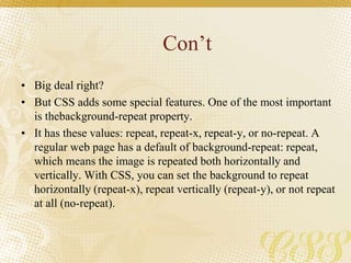 Con’t
• Big deal right?
• But CSS adds some special features. One of the most important
is thebackground-repeat property.
• It has these values: repeat, repeat-x, repeat-y, or no-repeat. A
regular web page has a default of background-repeat: repeat,
which means the image is repeated both horizontally and
vertically. With CSS, you can set the background to repeat
horizontally (repeat-x), repeat vertically (repeat-y), or not repeat
at all (no-repeat).
 