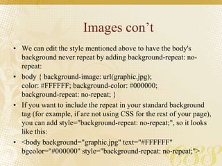 Images con’t
• We can edit the style mentioned above to have the body's
background never repeat by adding background-repeat: no-
repeat:
• body { background-image: url(graphic.jpg);
color: #FFFFFF; background-color: #000000;
background-repeat: no-repeat; }
• If you want to include the repeat in your standard background
tag (for example, if are not using CSS for the rest of your page),
you can add style="background-repeat: no-repeat;", so it looks
like this:
• <body background="graphic.jpg" text="#FFFFFF"
bgcolor="#000000" style="background-repeat: no-repeat;">
 