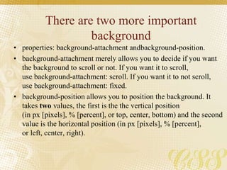 There are two more important
background
• properties: background-attachment andbackground-position.
• background-attachment merely allows you to decide if you want
the background to scroll or not. If you want it to scroll,
use background-attachment: scroll. If you want it to not scroll,
use background-attachment: fixed.
• background-position allows you to position the background. It
takes two values, the first is the the vertical position
(in px [pixels], % [percent], or top, center, bottom) and the second
value is the horizontal position (in px [pixels], % [percent],
or left, center, right).
 