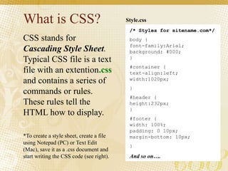 What is CSS?
CSS stands for
Cascading Style Sheet.
Typical CSS file is a text
file with an extention.css
and contains a series of
commands or rules.
These rules tell the
HTML how to display.
*To create a style sheet, create a file
using Notepad (PC) or Text Edit
(Mac), save it as a .css document and
start writing the CSS code (see right).
/* Styles for sitename.com*/
body {
font-family:Arial;
background: #000;
}
#container {
text-align:left;
width:1020px;
}
#header {
height:232px;
}
#footer {
width: 100%;
padding: 0 10px;
margin-bottom: 10px;
}
And so on….
Style.css
 
