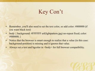 Key Con’t
• Remember, you'll also need to set the text color, so add color: #000000 (if
you want black text)
• body { background: #FFFFFF url(lightpattern.jpg) no-repeat fixed; color:
#000000; }
• Notice that the browser is smart enough to realize that a value (in this case:
background-position) is missing and it ignores that value.
• Always set a text and bgcolor in <body> for full browser compatibility.
 