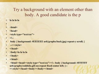 Try a background with an element other than
body. A good candidate is the p
• la la la la
•
• <html>
• <head>
• <style type="text/css">
• <!--
• body { background: #EEEEEE url(/graphx/back.jpg) repeat-y scroll; }
• --></style>
• </head>
• <body>la la la la
• </body>
• </html>
• <html><head><style type="text/css"><!-- body { background: #FFFFFF
url(/graphx/coddsite.gif) no-repeat fixed center left; }--
></style></head><body></body></html>
 