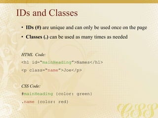 IDs and Classes
• IDs (#) are unique and can only be used once on the page
• Classes (.) can be used as many times as needed
HTML Code:
<h1 id=“mainHeading”>Names</h1>
<p class=“name”>Joe</p>
CSS Code:
#mainHeading {color: green}
.name {color: red}
 