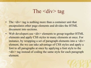 The <div> tag
• The <div> tag is nothing more than a container unit that
encapsulates other page elements and divides the HTML
document into sections.
• Web developers use <div> elements to group together HTML
elements and apply CSS styles to many elements at once. For
instance, by wrapping a set of paragraph elements into a <div>
element, the we can take advantage of CSS styles and apply a
font to all paragraphs at once by applying a font style to the
<div> tag instead of coding the same style for each paragraph
element.
 