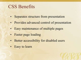 CSS Benefits
• Separates structure from presentation
• Provides advanced control of presentation
• Easy maintenance of multiple pages
• Faster page loading
• Better accessibility for disabled users
• Easy to learn
 
