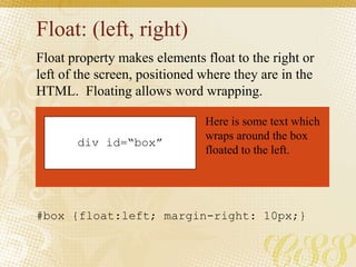 Float: (left, right)
Float property makes elements float to the right or
left of the screen, positioned where they are in the
HTML. Floating allows word wrapping.
div id=“box”
Here is some text which
wraps around the box
floated to the left.
#box {float:left; margin-right: 10px;}
 