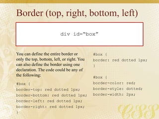 Border (top, right, bottom, left)
#box {
border-color: red;
border-style: dotted;
border-width: 2px;
div id=“box”
#box {
border: red dotted 1px;
}
#box {
border-top: red dotted 1px;
border-bottom: red dotted 1px;
border-left: red dotted 1px;
border-right: red dotted 1px;
}
You can define the entire border or
only the top, bottom, left, or right. You
can also define the border using one
declaration. The code could be any of
the following:
 