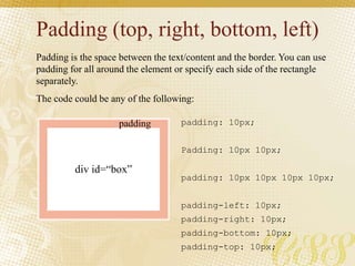 Padding (top, right, bottom, left)
Padding is the space between the text/content and the border. You can use
padding for all around the element or specify each side of the rectangle
separately.
The code could be any of the following:
padding: 10px;
Padding: 10px 10px;
padding: 10px 10px 10px 10px;
padding-left: 10px;
padding-right: 10px;
padding-bottom: 10px;
padding-top: 10px;
div id=“box”
padding
 