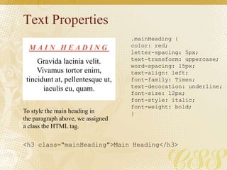 Text Properties
.mainHeading {
color: red;
letter-spacing: 5px;
text-transform: uppercase;
word-spacing: 15px;
text-align: left;
font-family: Times;
text-decoration: underline;
font-size: 12px;
font-style: italic;
font-weight: bold;
}
M A I N H E A D I N G
Gravida lacinia velit.
Vivamus tortor enim,
tincidunt at, pellentesque ut,
iaculis eu, quam.
To style the main heading in
the paragraph above, we assigned
a class the HTML tag.
<h3 class=“mainHeading”>Main Heading</h3>
 