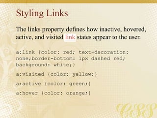 Styling Links
a:link {color: red; text-decoration:
none;border-bottom: 1px dashed red;
background: white;}
a:visited {color: yellow;}
a:active {color: green;}
a:hover {color: orange;}
The links property defines how inactive, hovered,
active, and visited link states appear to the user.
 