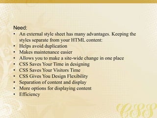 Need:
• An external style sheet has many advantages. Keeping the
styles separate from your HTML content:
• Helps avoid duplication
• Makes maintenance easier
• Allows you to make a site-wide change in one place
• CSS Saves Your Time in designing
• CSS Saves Your Visitors Time
• CSS Gives You Design Flexibility
• Separation of content and display
• More options for displaying content
• Efficiency
 