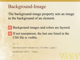 Background-Image
li {
background-image:url(flower.jpg);
padding-left: 10px;
}
Background images and colors are layered.
If not transparent, the last one listed in the
CSS file is visible.
The background-image property sets an image
in the background of an element.
 